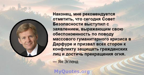 Наконец, мне рекомендуется отметить, что сегодня Совет Безопасности выступил с заявлением, выражающим свою обеспокоенность по поводу массового гуманитарного кризиса в Дарфуре и призвал всех сторон к конфликту защищать