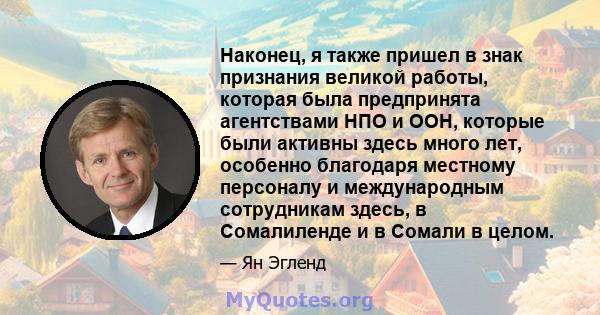 Наконец, я также пришел в знак признания великой работы, которая была предпринята агентствами НПО и ООН, которые были активны здесь много лет, особенно благодаря местному персоналу и международным сотрудникам здесь, в