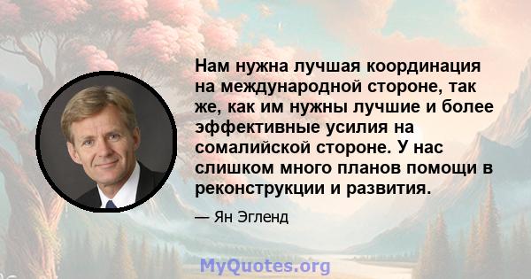 Нам нужна лучшая координация на международной стороне, так же, как им нужны лучшие и более эффективные усилия на сомалийской стороне. У нас слишком много планов помощи в реконструкции и развития.