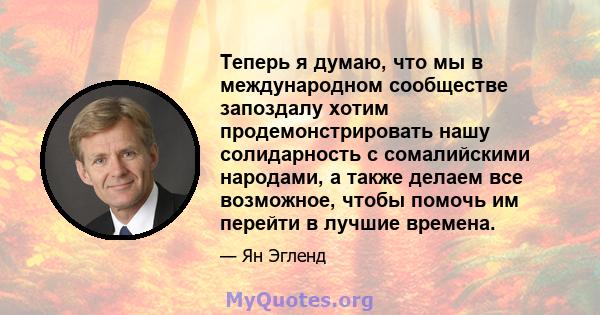 Теперь я думаю, что мы в международном сообществе запоздалу хотим продемонстрировать нашу солидарность с сомалийскими народами, а также делаем все возможное, чтобы помочь им перейти в лучшие времена.