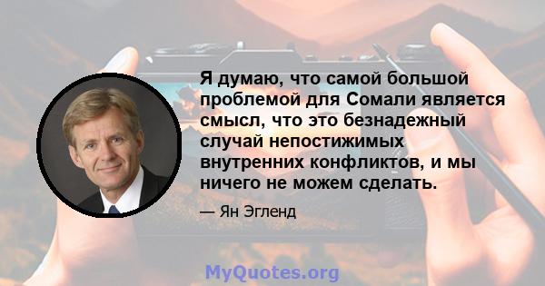 Я думаю, что самой большой проблемой для Сомали является смысл, что это безнадежный случай непостижимых внутренних конфликтов, и мы ничего не можем сделать.