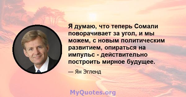 Я думаю, что теперь Сомали поворачивает за угол, и мы можем, с новым политическим развитием, опираться на импульс - действительно построить мирное будущее.