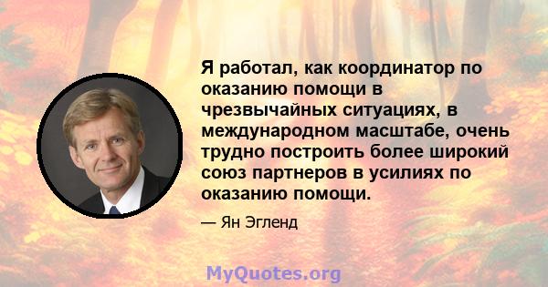 Я работал, как координатор по оказанию помощи в чрезвычайных ситуациях, в международном масштабе, очень трудно построить более широкий союз партнеров в усилиях по оказанию помощи.