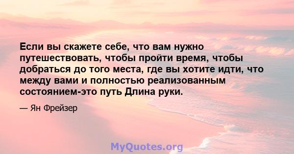 Если вы скажете себе, что вам нужно путешествовать, чтобы пройти время, чтобы добраться до того места, где вы хотите идти, что между вами и полностью реализованным состоянием-это путь Длина руки.