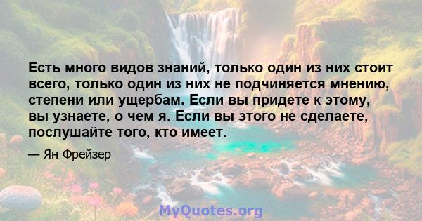 Есть много видов знаний, только один из них стоит всего, только один из них не подчиняется мнению, степени или ущербам. Если вы придете к этому, вы узнаете, о чем я. Если вы этого не сделаете, послушайте того, кто имеет.