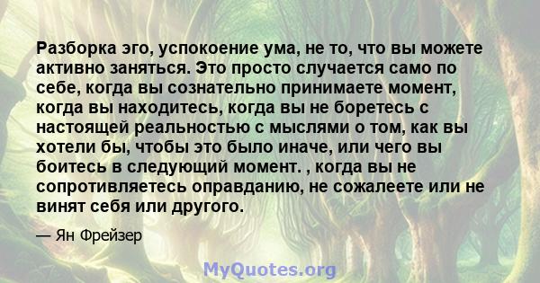 Разборка эго, успокоение ума, не то, что вы можете активно заняться. Это просто случается само по себе, когда вы сознательно принимаете момент, когда вы находитесь, когда вы не боретесь с настоящей реальностью с мыслями 