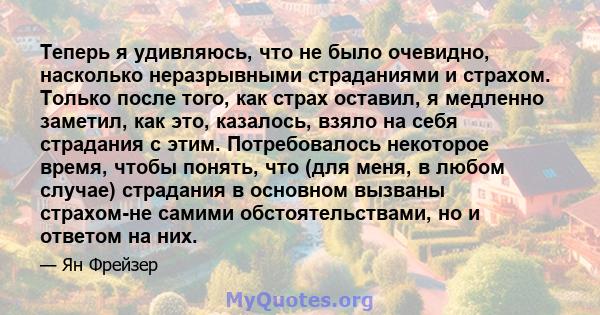 Теперь я удивляюсь, что не было очевидно, насколько неразрывными страданиями и страхом. Только после того, как страх оставил, я медленно заметил, как это, казалось, взяло на себя страдания с этим. Потребовалось