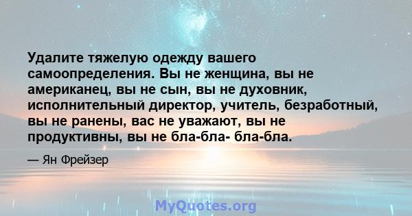 Удалите тяжелую одежду вашего самоопределения. Вы не женщина, вы не американец, вы не сын, вы не духовник, исполнительный директор, учитель, безработный, вы не ранены, вас не уважают, вы не продуктивны, вы не бла-бла-