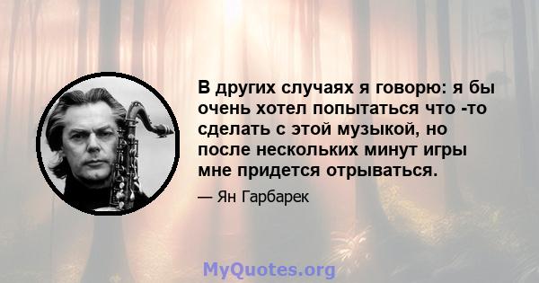 В других случаях я говорю: я бы очень хотел попытаться что -то сделать с этой музыкой, но после нескольких минут игры мне придется отрываться.