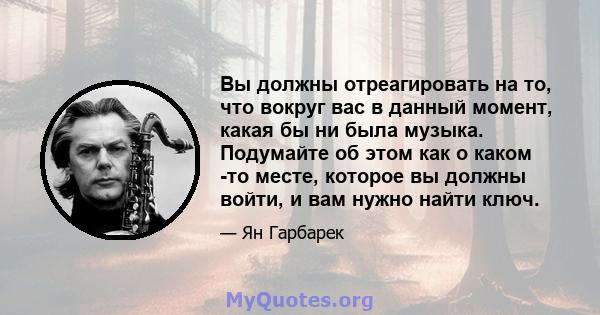 Вы должны отреагировать на то, что вокруг вас в данный момент, какая бы ни была музыка. Подумайте об этом как о каком -то месте, которое вы должны войти, и вам нужно найти ключ.