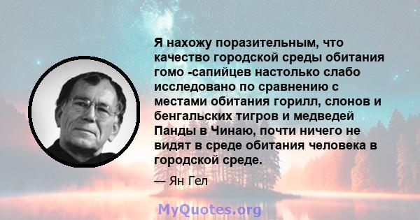 Я нахожу поразительным, что качество городской среды обитания гомо -сапийцев настолько слабо исследовано по сравнению с местами обитания горилл, слонов и бенгальских тигров и медведей Панды в Чинаю, почти ничего не