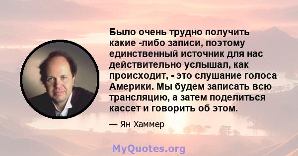 Было очень трудно получить какие -либо записи, поэтому единственный источник для нас действительно услышал, как происходит, - это слушание голоса Америки. Мы будем записать всю трансляцию, а затем поделиться кассет и