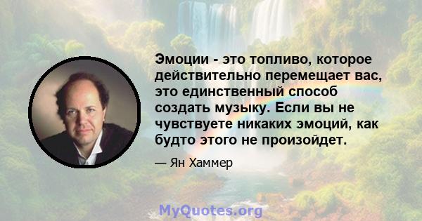 Эмоции - это топливо, которое действительно перемещает вас, это единственный способ создать музыку. Если вы не чувствуете никаких эмоций, как будто этого не произойдет.