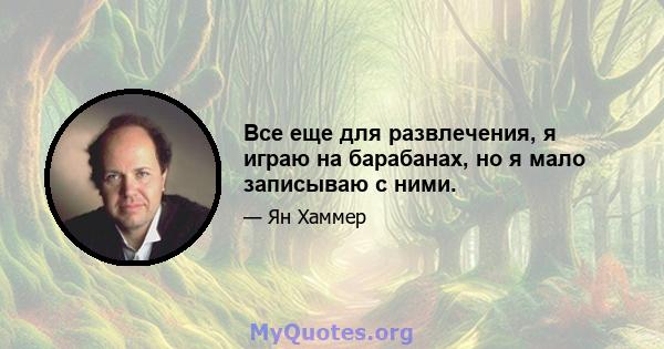 Все еще для развлечения, я играю на барабанах, но я мало записываю с ними.