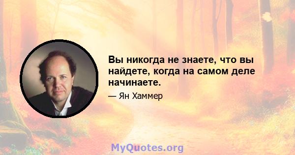 Вы никогда не знаете, что вы найдете, когда на самом деле начинаете.