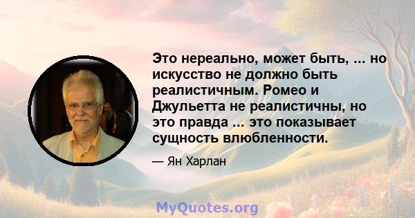 Это нереально, может быть, ... но искусство не должно быть реалистичным. Ромео и Джульетта не реалистичны, но это правда ... это показывает сущность влюбленности.