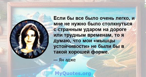 Если бы все было очень легко, и мне не нужно было столкнуться с странным ударом на дороге или трудным временам, то я думаю, что мои «мышцы устойчивости» не были бы в такой хорошей форме.