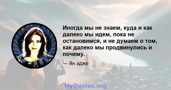 Иногда мы не знаем, куда и как далеко мы идем, пока не остановимся, и не думаем о том, как далеко мы продвинулись и почему.