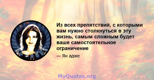 Из всех препятствий, с которыми вам нужно столкнуться в эту жизнь, самым сложным будет ваше самостоятельное ограничение