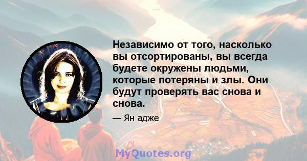 Независимо от того, насколько вы отсортированы, вы всегда будете окружены людьми, которые потеряны и злы. Они будут проверять вас снова и снова.