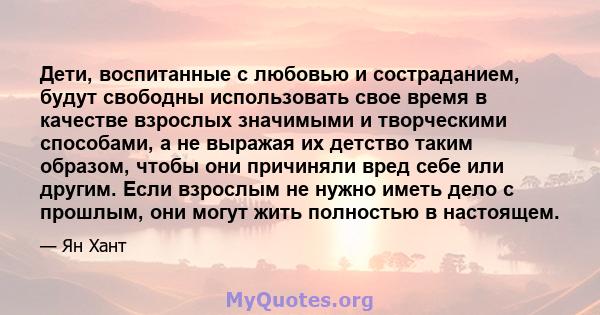 Дети, воспитанные с любовью и состраданием, будут свободны использовать свое время в качестве взрослых значимыми и творческими способами, а не выражая их детство таким образом, чтобы они причиняли вред себе или другим.