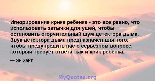 Игнорирование крика ребенка - это все равно, что использовать затычки для ушей, чтобы остановить огорчительный шум детектора дыма. Звук детектора дыма предназначен для того, чтобы предупредить нас о серьезном вопросе,