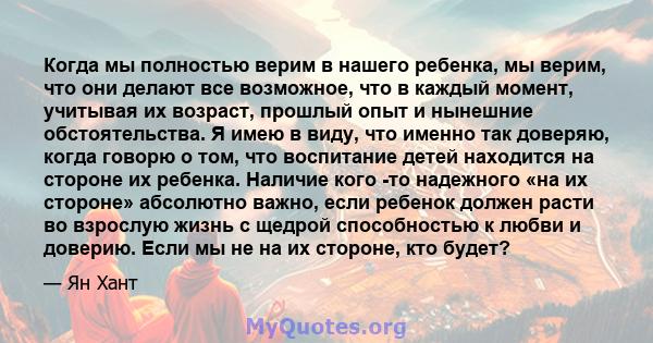 Когда мы полностью верим в нашего ребенка, мы верим, что они делают все возможное, что в каждый момент, учитывая их возраст, прошлый опыт и нынешние обстоятельства. Я имею в виду, что именно так доверяю, когда говорю о