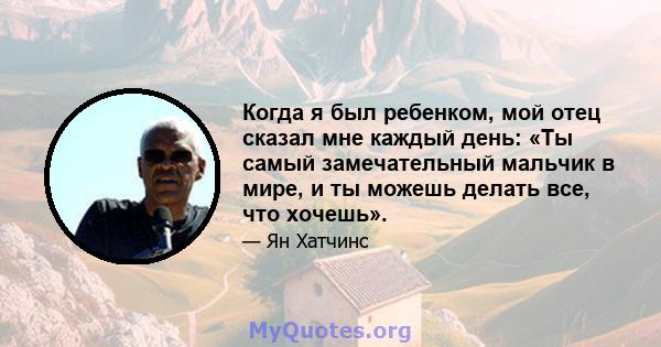 Когда я был ребенком, мой отец сказал мне каждый день: «Ты самый замечательный мальчик в мире, и ты можешь делать все, что хочешь».