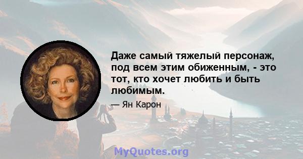 Даже самый тяжелый персонаж, под всем этим обиженным, - это тот, кто хочет любить и быть любимым.