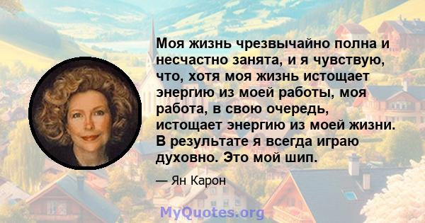 Моя жизнь чрезвычайно полна и несчастно занята, и я чувствую, что, хотя моя жизнь истощает энергию из моей работы, моя работа, в свою очередь, истощает энергию из моей жизни. В результате я всегда играю духовно. Это мой 