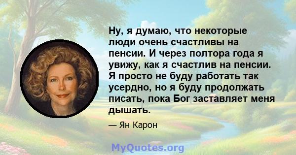 Ну, я думаю, что некоторые люди очень счастливы на пенсии. И через полтора года я увижу, как я счастлив на пенсии. Я просто не буду работать так усердно, но я буду продолжать писать, пока Бог заставляет меня дышать.