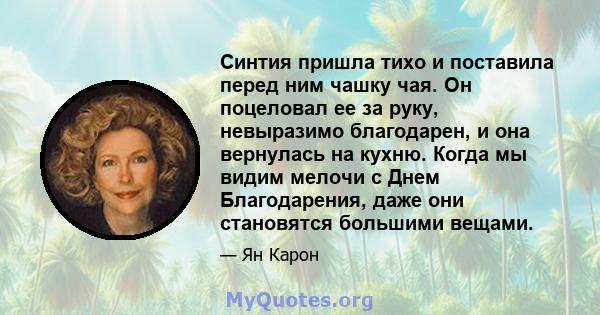 Синтия пришла тихо и поставила перед ним чашку чая. Он поцеловал ее за руку, невыразимо благодарен, и она вернулась на кухню. Когда мы видим мелочи с Днем Благодарения, даже они становятся большими вещами.