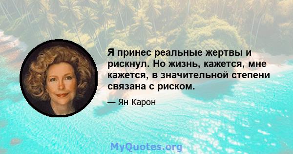 Я принес реальные жертвы и рискнул. Но жизнь, кажется, мне кажется, в значительной степени связана с риском.