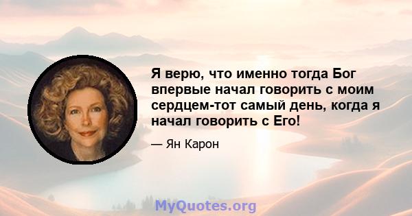 Я верю, что именно тогда Бог впервые начал говорить с моим сердцем-тот самый день, когда я начал говорить с Его!