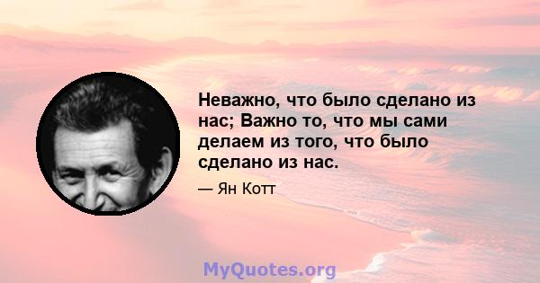 Неважно, что было сделано из нас; Важно то, что мы сами делаем из того, что было сделано из нас.