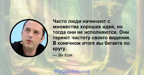 Часто люди начинают с множества хороших идей, но тогда они не исполняются. Они теряют чистоту своего видения. В конечном итоге вы бегаете по кругу.