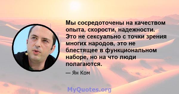 Мы сосредоточены на качеством опыта, скорости, надежности. Это не сексуально с точки зрения многих народов, это не блестящее в функциональном наборе, но на что люди полагаются.