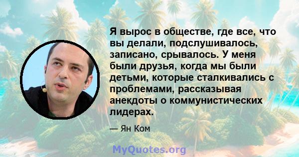 Я вырос в обществе, где все, что вы делали, подслушивалось, записано, срывалось. У меня были друзья, когда мы были детьми, которые сталкивались с проблемами, рассказывая анекдоты о коммунистических лидерах.