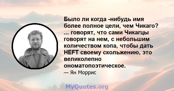 Было ли когда -нибудь имя более полное цели, чем Чикаго? ... говорят, что сами Чикагцы говорят на нем, с небольшим количеством копа, чтобы дать HEFT своему скольжению, это великолепно ономатопоэтическое.