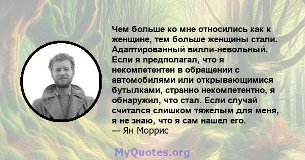 Чем больше ко мне относились как к женщине, тем больше женщины стали. Адаптированный вилли-невольный. Если я предполагал, что я некомпетентен в обращении с автомобилями или открывающимися бутылками, странно