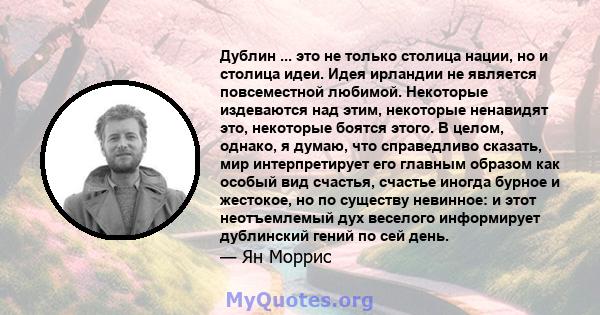 Дублин ... это не только столица нации, но и столица идеи. Идея ирландии не является повсеместной любимой. Некоторые издеваются над этим, некоторые ненавидят это, некоторые боятся этого. В целом, однако, я думаю, что