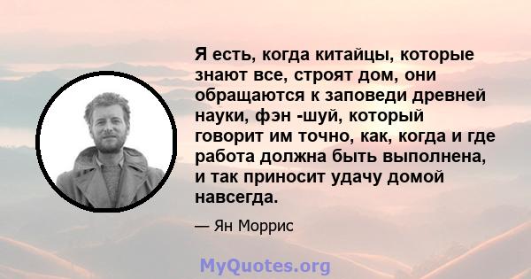 Я есть, когда китайцы, которые знают все, строят дом, они обращаются к заповеди древней науки, фэн -шуй, который говорит им точно, как, когда и где работа должна быть выполнена, и так приносит удачу домой навсегда.