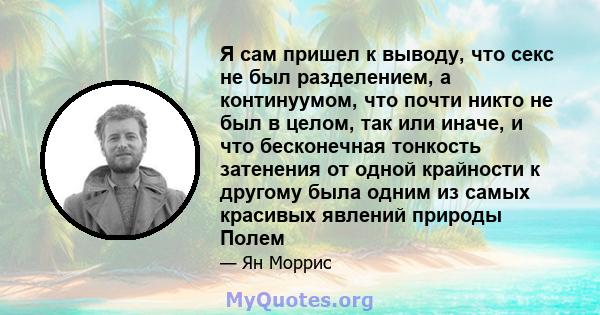 Я сам пришел к выводу, что секс не был разделением, а континуумом, что почти никто не был в целом, так или иначе, и что бесконечная тонкость затенения от одной крайности к другому была одним из самых красивых явлений