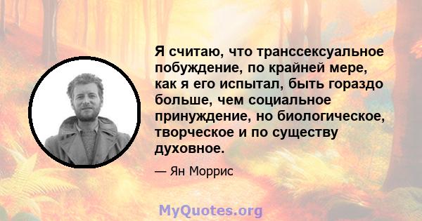 Я считаю, что транссексуальное побуждение, по крайней мере, как я его испытал, быть гораздо больше, чем социальное принуждение, но биологическое, творческое и по существу духовное.