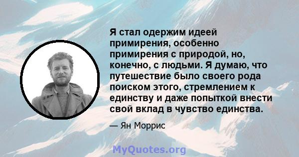 Я стал одержим идеей примирения, особенно примирения с природой, но, конечно, с людьми. Я думаю, что путешествие было своего рода поиском этого, стремлением к единству и даже попыткой внести свой вклад в чувство