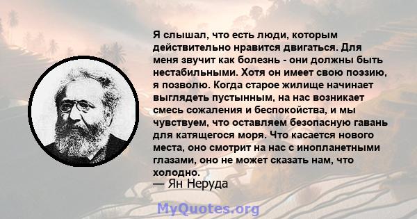 Я слышал, что есть люди, которым действительно нравится двигаться. Для меня звучит как болезнь - они должны быть нестабильными. Хотя он имеет свою поэзию, я позволю. Когда старое жилище начинает выглядеть пустынным, на