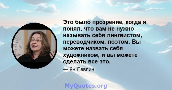 Это было прозрение, когда я понял, что вам не нужно называть себя лингвистом, переводчиком, поэтом. Вы можете назвать себя художником, и вы можете сделать все это.