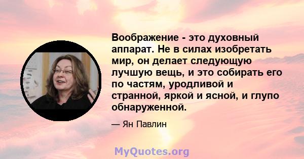 Воображение - это духовный аппарат. Не в силах изобретать мир, он делает следующую лучшую вещь, и это собирать его по частям, уродливой и странной, яркой и ясной, и глупо обнаруженной.