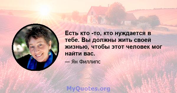 Есть кто -то, кто нуждается в тебе. Вы должны жить своей жизнью, чтобы этот человек мог найти вас.