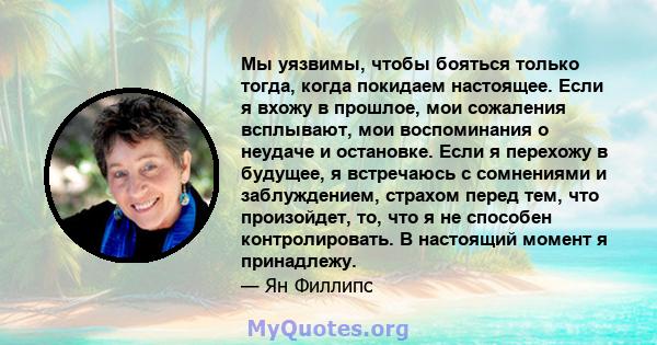 Мы уязвимы, чтобы бояться только тогда, когда покидаем настоящее. Если я вхожу в прошлое, мои сожаления всплывают, мои воспоминания о неудаче и остановке. Если я перехожу в будущее, я встречаюсь с сомнениями и